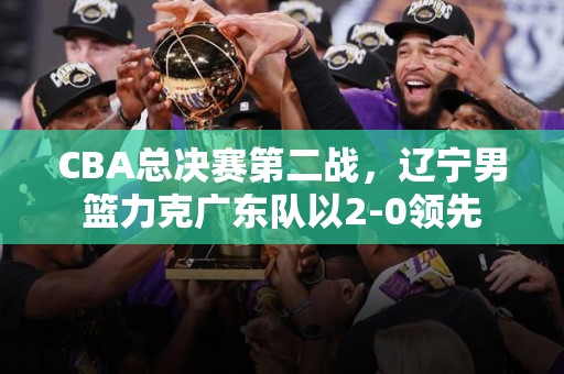 CBA总决赛第二战，辽宁男篮力克广东队以2-0领先