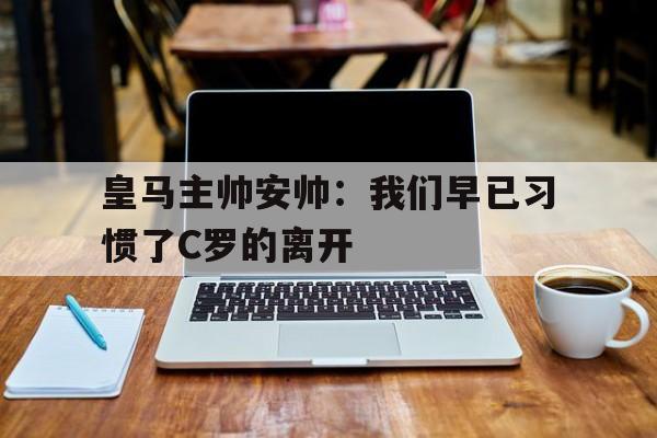 皇马主帅安帅：我们早已习惯了C罗的离开